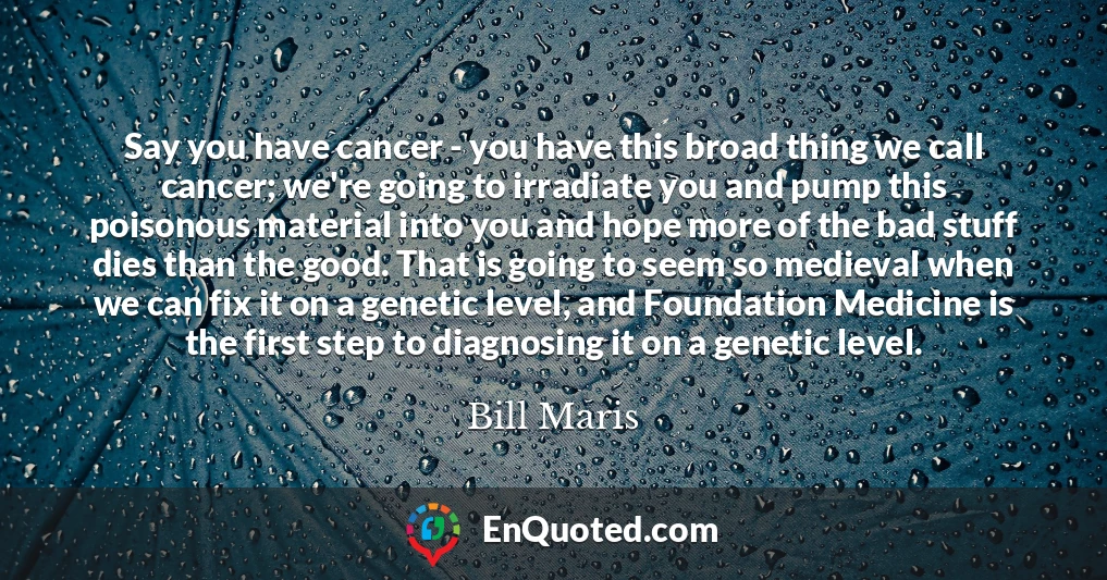 Say you have cancer - you have this broad thing we call cancer; we're going to irradiate you and pump this poisonous material into you and hope more of the bad stuff dies than the good. That is going to seem so medieval when we can fix it on a genetic level, and Foundation Medicine is the first step to diagnosing it on a genetic level.