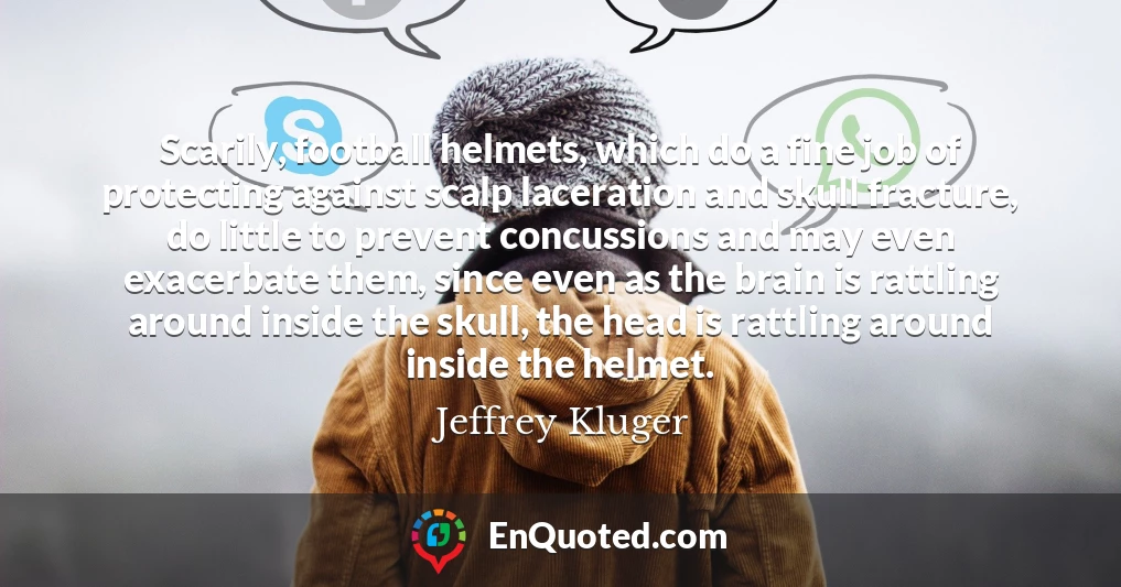 Scarily, football helmets, which do a fine job of protecting against scalp laceration and skull fracture, do little to prevent concussions and may even exacerbate them, since even as the brain is rattling around inside the skull, the head is rattling around inside the helmet.