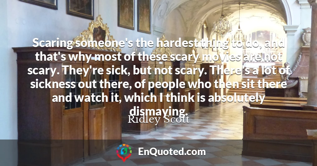 Scaring someone's the hardest thing to do, and that's why most of these scary movies are not scary. They're sick, but not scary. There's a lot of sickness out there, of people who then sit there and watch it, which I think is absolutely dismaying.