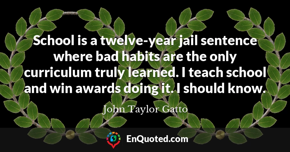 School is a twelve-year jail sentence where bad habits are the only curriculum truly learned. I teach school and win awards doing it. I should know.