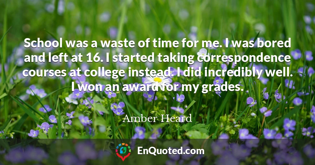 School was a waste of time for me. I was bored and left at 16. I started taking correspondence courses at college instead. I did incredibly well. I won an award for my grades.