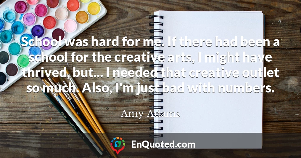 School was hard for me. If there had been a school for the creative arts, I might have thrived, but... I needed that creative outlet so much. Also, I'm just bad with numbers.