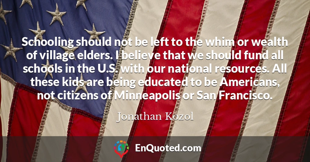 Schooling should not be left to the whim or wealth of village elders. I believe that we should fund all schools in the U.S. with our national resources. All these kids are being educated to be Americans, not citizens of Minneapolis or San Francisco.
