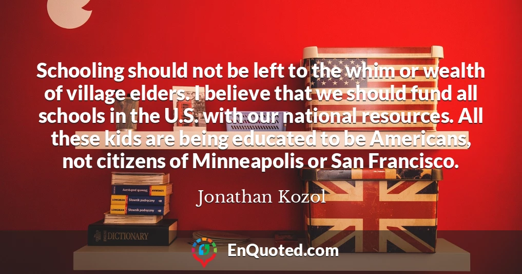 Schooling should not be left to the whim or wealth of village elders. I believe that we should fund all schools in the U.S. with our national resources. All these kids are being educated to be Americans, not citizens of Minneapolis or San Francisco.