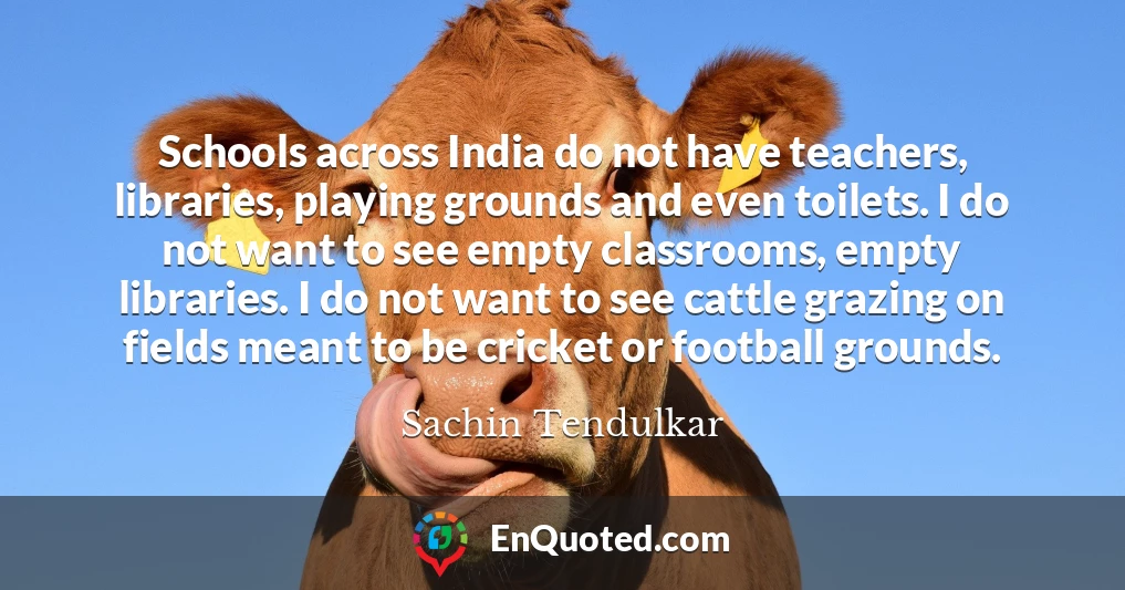 Schools across India do not have teachers, libraries, playing grounds and even toilets. I do not want to see empty classrooms, empty libraries. I do not want to see cattle grazing on fields meant to be cricket or football grounds.