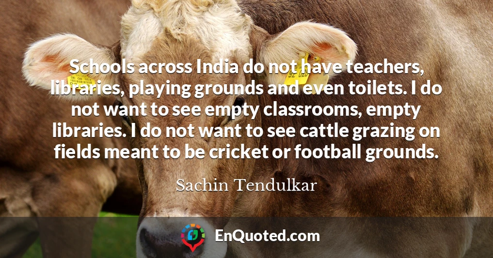 Schools across India do not have teachers, libraries, playing grounds and even toilets. I do not want to see empty classrooms, empty libraries. I do not want to see cattle grazing on fields meant to be cricket or football grounds.