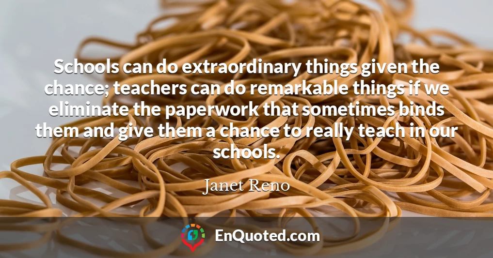 Schools can do extraordinary things given the chance; teachers can do remarkable things if we eliminate the paperwork that sometimes binds them and give them a chance to really teach in our schools.