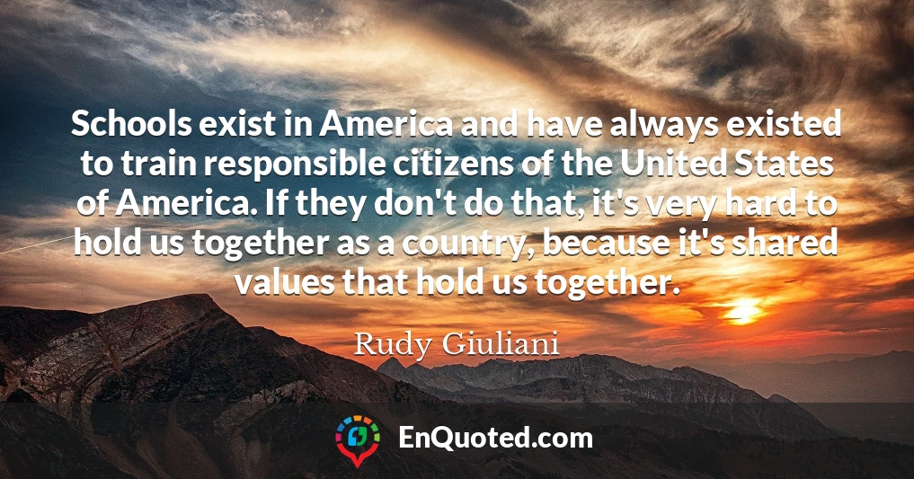 Schools exist in America and have always existed to train responsible citizens of the United States of America. If they don't do that, it's very hard to hold us together as a country, because it's shared values that hold us together.