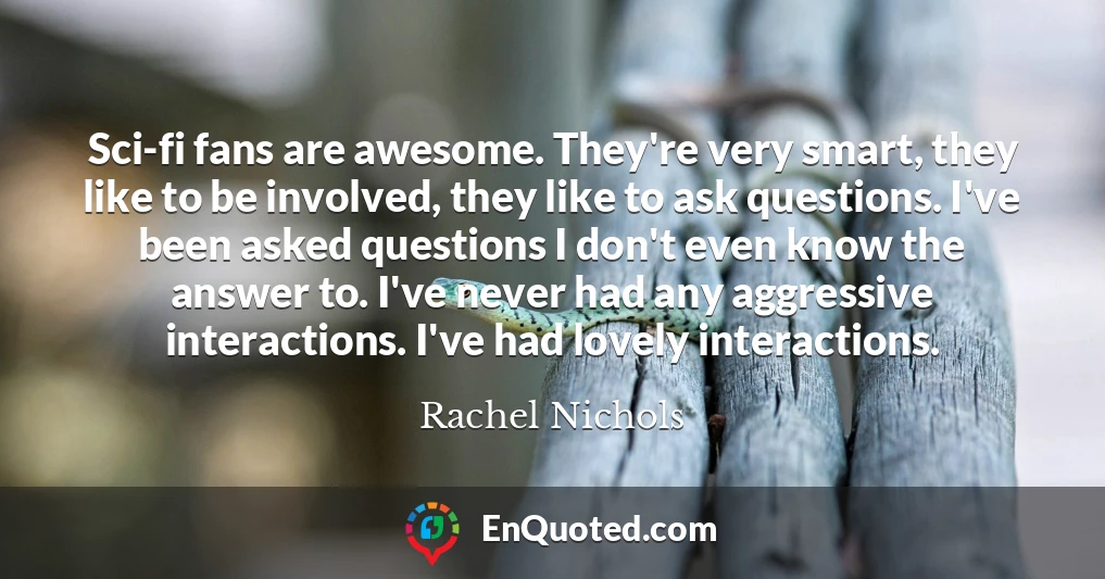 Sci-fi fans are awesome. They're very smart, they like to be involved, they like to ask questions. I've been asked questions I don't even know the answer to. I've never had any aggressive interactions. I've had lovely interactions.
