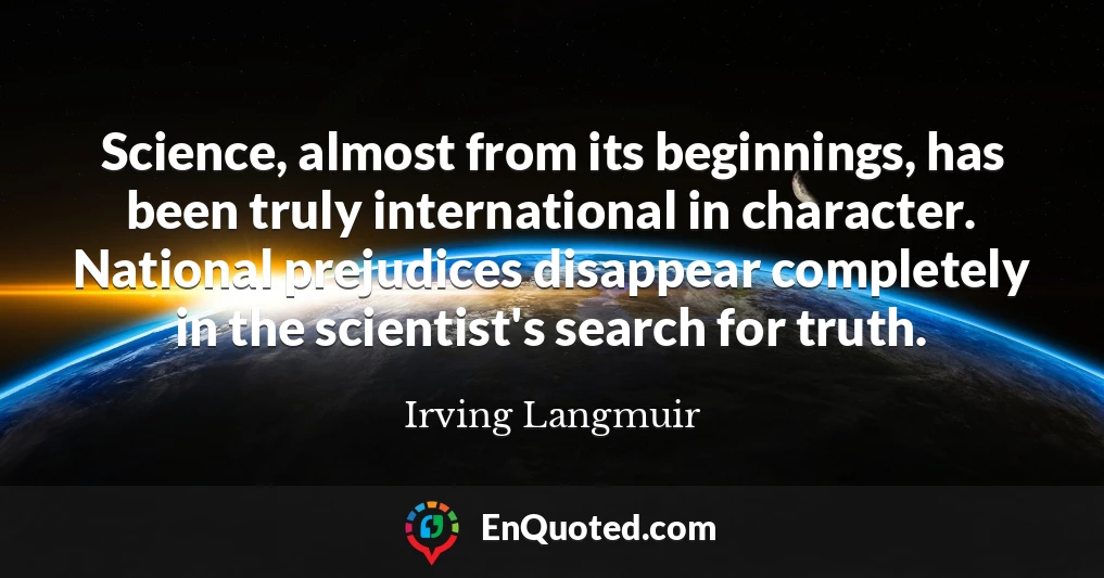 Science, almost from its beginnings, has been truly international in character. National prejudices disappear completely in the scientist's search for truth.