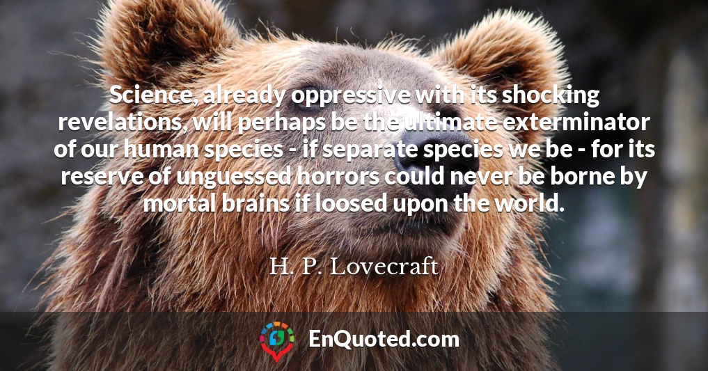 Science, already oppressive with its shocking revelations, will perhaps be the ultimate exterminator of our human species - if separate species we be - for its reserve of unguessed horrors could never be borne by mortal brains if loosed upon the world.