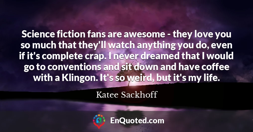 Science fiction fans are awesome - they love you so much that they'll watch anything you do, even if it's complete crap. I never dreamed that I would go to conventions and sit down and have coffee with a Klingon. It's so weird, but it's my life.