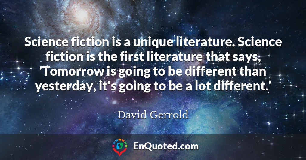 Science fiction is a unique literature. Science fiction is the first literature that says, 'Tomorrow is going to be different than yesterday, it's going to be a lot different.'