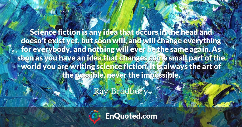 Science fiction is any idea that occurs in the head and doesn't exist yet, but soon will, and will change everything for everybody, and nothing will ever be the same again. As soon as you have an idea that changes some small part of the world you are writing science fiction. It is always the art of the possible, never the impossible.