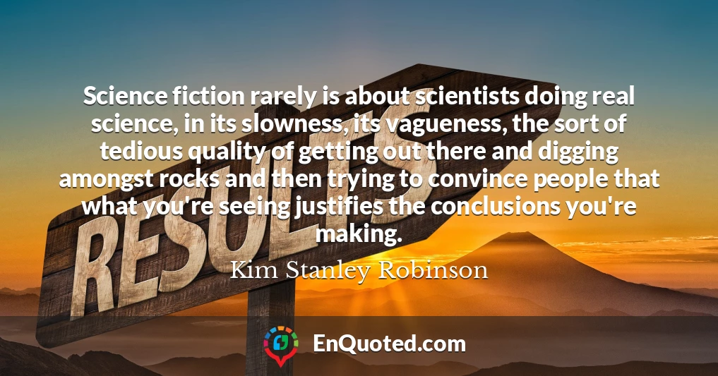 Science fiction rarely is about scientists doing real science, in its slowness, its vagueness, the sort of tedious quality of getting out there and digging amongst rocks and then trying to convince people that what you're seeing justifies the conclusions you're making.