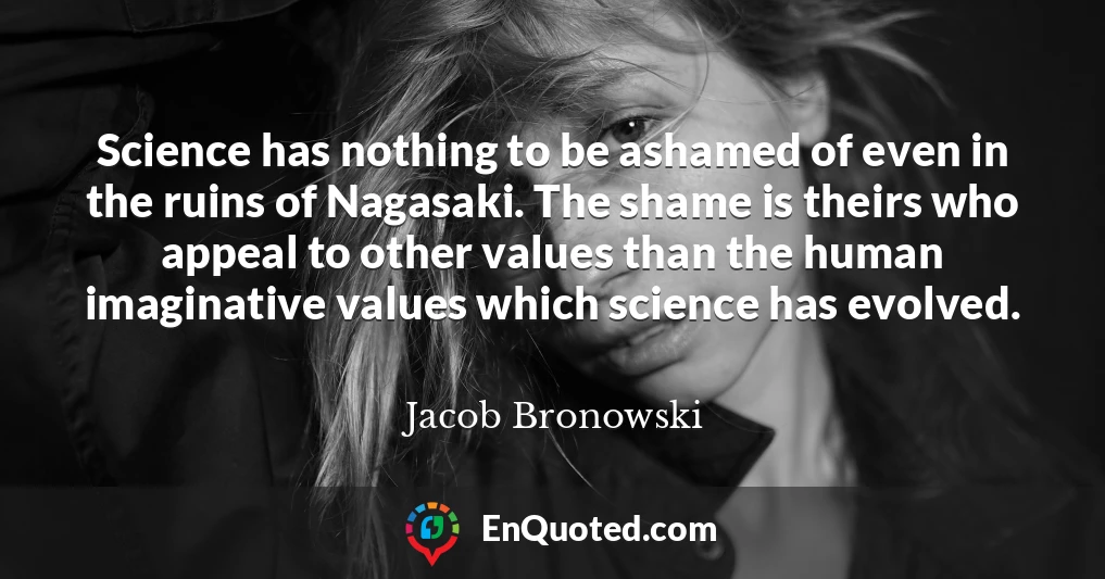 Science has nothing to be ashamed of even in the ruins of Nagasaki. The shame is theirs who appeal to other values than the human imaginative values which science has evolved.