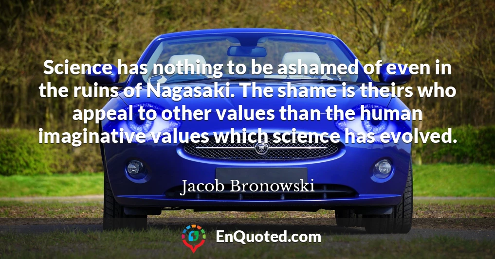 Science has nothing to be ashamed of even in the ruins of Nagasaki. The shame is theirs who appeal to other values than the human imaginative values which science has evolved.