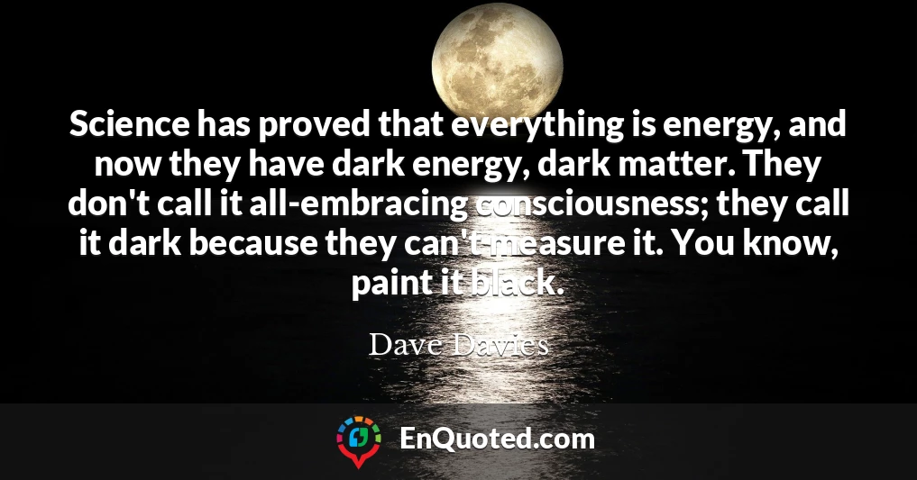 Science has proved that everything is energy, and now they have dark energy, dark matter. They don't call it all-embracing consciousness; they call it dark because they can't measure it. You know, paint it black.