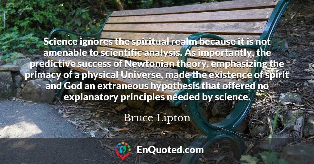 Science ignores the spiritual realm because it is not amenable to scientific analysis. As importantly, the predictive success of Newtonian theory, emphasizing the primacy of a physical Universe, made the existence of spirit and God an extraneous hypothesis that offered no explanatory principles needed by science.
