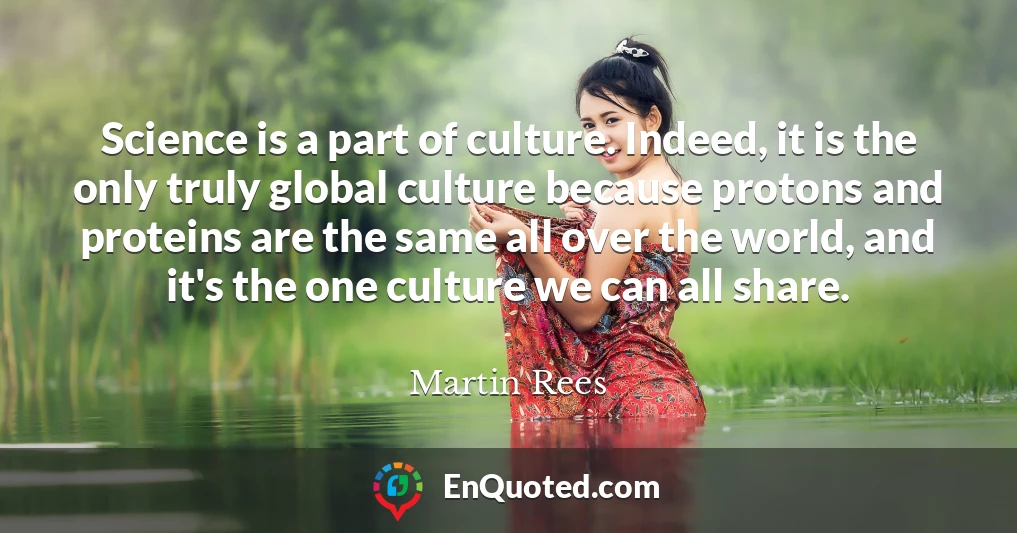 Science is a part of culture. Indeed, it is the only truly global culture because protons and proteins are the same all over the world, and it's the one culture we can all share.