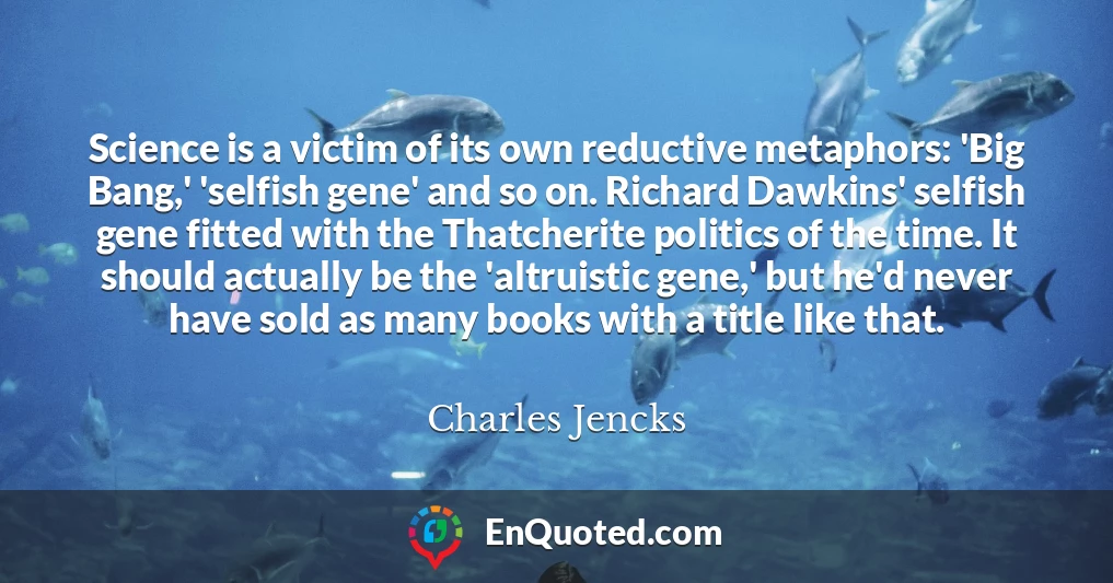 Science is a victim of its own reductive metaphors: 'Big Bang,' 'selfish gene' and so on. Richard Dawkins' selfish gene fitted with the Thatcherite politics of the time. It should actually be the 'altruistic gene,' but he'd never have sold as many books with a title like that.