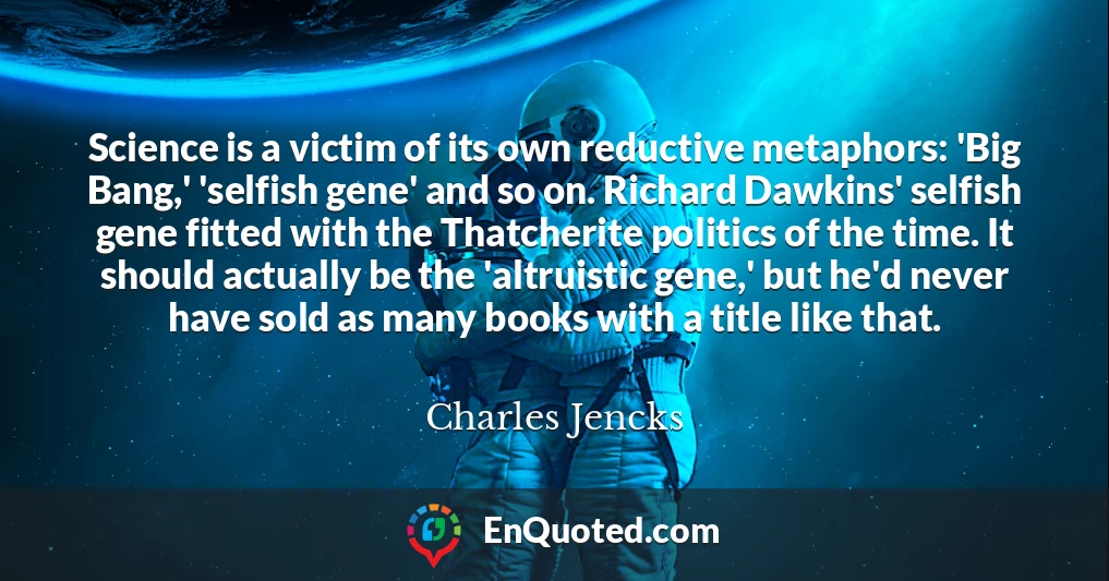 Science is a victim of its own reductive metaphors: 'Big Bang,' 'selfish gene' and so on. Richard Dawkins' selfish gene fitted with the Thatcherite politics of the time. It should actually be the 'altruistic gene,' but he'd never have sold as many books with a title like that.