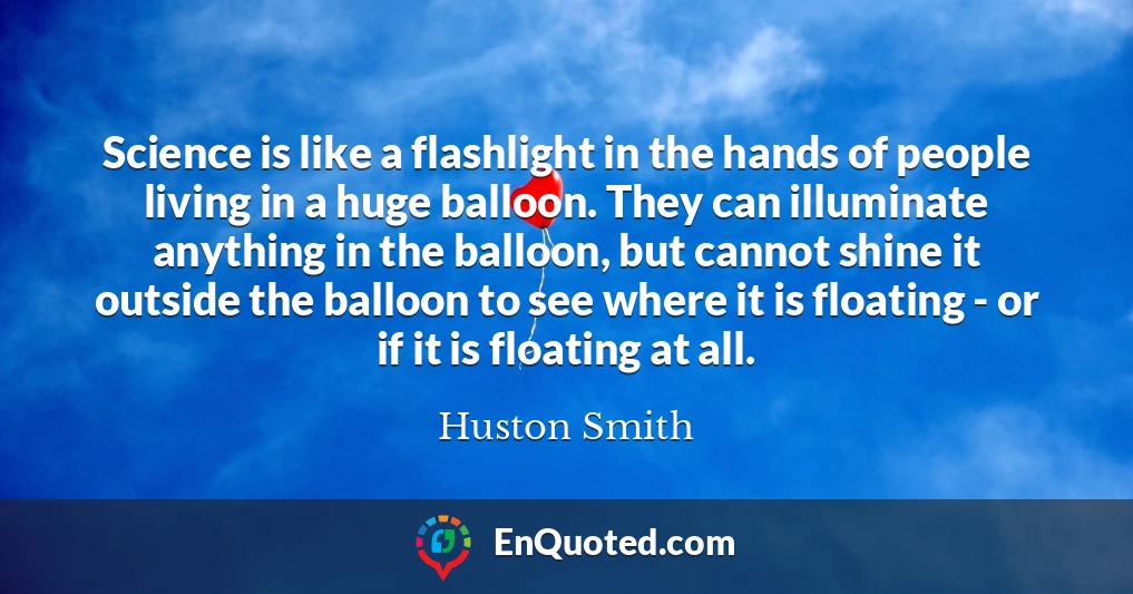 Science is like a flashlight in the hands of people living in a huge balloon. They can illuminate anything in the balloon, but cannot shine it outside the balloon to see where it is floating - or if it is floating at all.