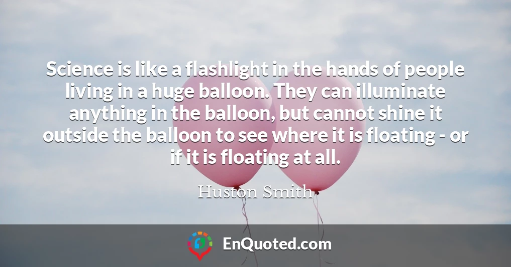 Science is like a flashlight in the hands of people living in a huge balloon. They can illuminate anything in the balloon, but cannot shine it outside the balloon to see where it is floating - or if it is floating at all.