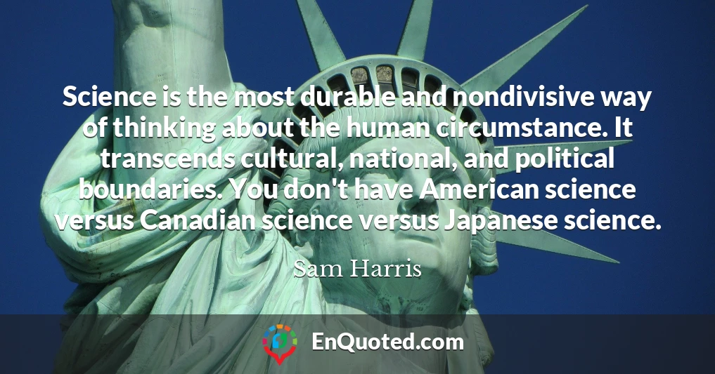 Science is the most durable and nondivisive way of thinking about the human circumstance. It transcends cultural, national, and political boundaries. You don't have American science versus Canadian science versus Japanese science.
