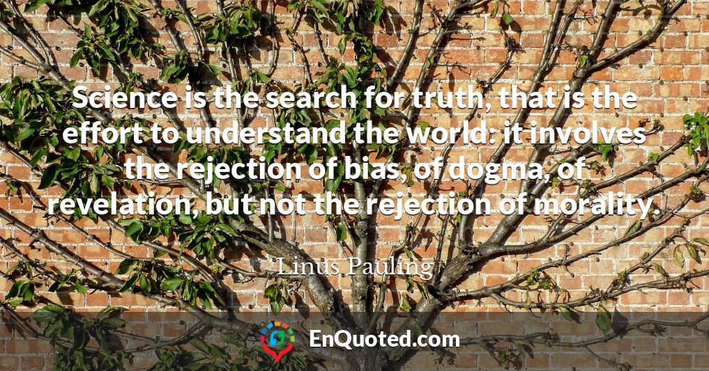Science is the search for truth, that is the effort to understand the world: it involves the rejection of bias, of dogma, of revelation, but not the rejection of morality.
