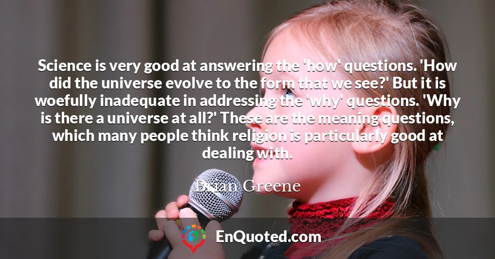 Science is very good at answering the 'how' questions. 'How did the universe evolve to the form that we see?' But it is woefully inadequate in addressing the 'why' questions. 'Why is there a universe at all?' These are the meaning questions, which many people think religion is particularly good at dealing with.