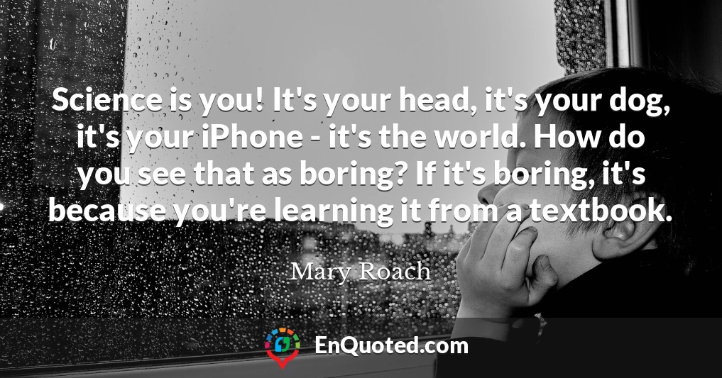 Science is you! It's your head, it's your dog, it's your iPhone - it's the world. How do you see that as boring? If it's boring, it's because you're learning it from a textbook.