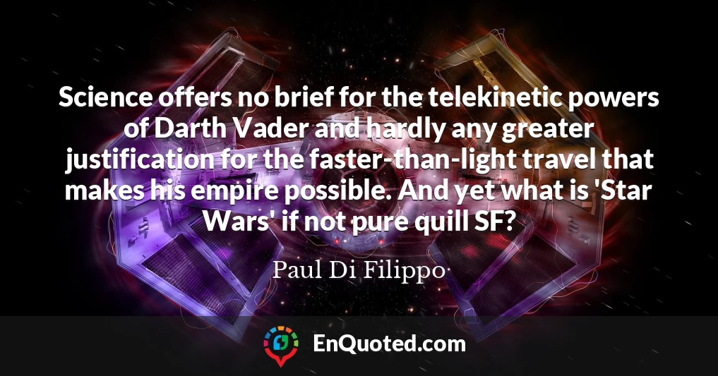 Science offers no brief for the telekinetic powers of Darth Vader and hardly any greater justification for the faster-than-light travel that makes his empire possible. And yet what is 'Star Wars' if not pure quill SF?