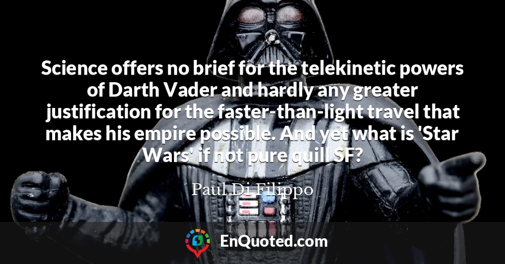 Science offers no brief for the telekinetic powers of Darth Vader and hardly any greater justification for the faster-than-light travel that makes his empire possible. And yet what is 'Star Wars' if not pure quill SF?