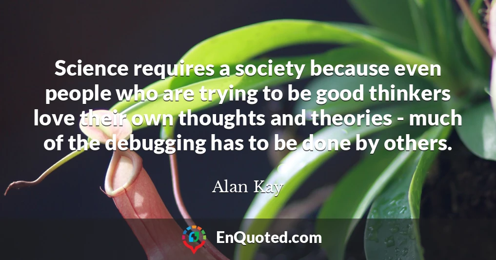 Science requires a society because even people who are trying to be good thinkers love their own thoughts and theories - much of the debugging has to be done by others.