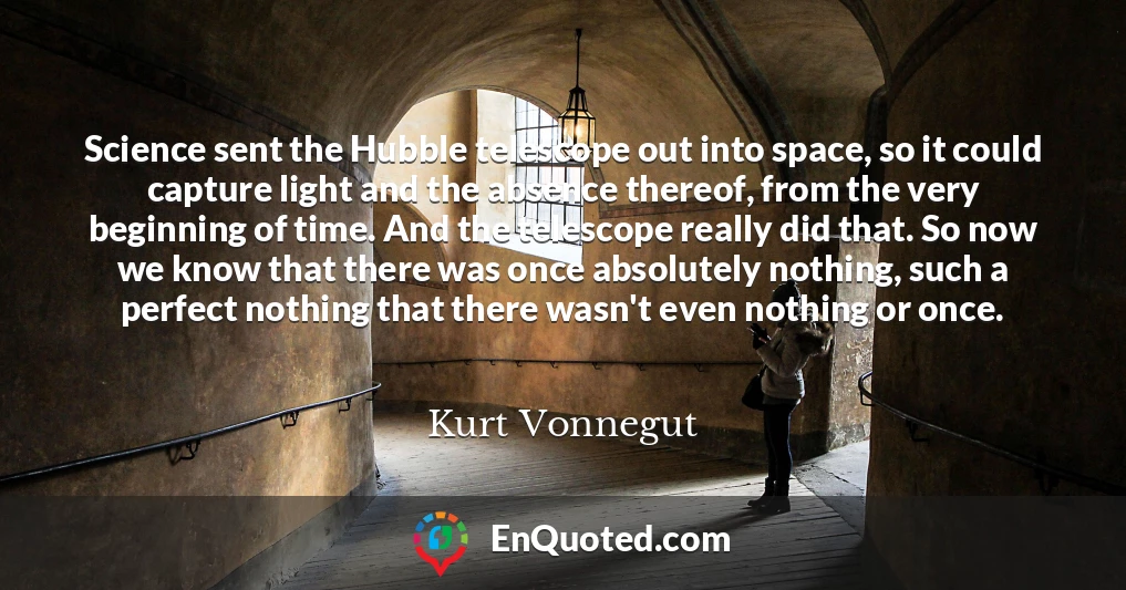 Science sent the Hubble telescope out into space, so it could capture light and the absence thereof, from the very beginning of time. And the telescope really did that. So now we know that there was once absolutely nothing, such a perfect nothing that there wasn't even nothing or once.