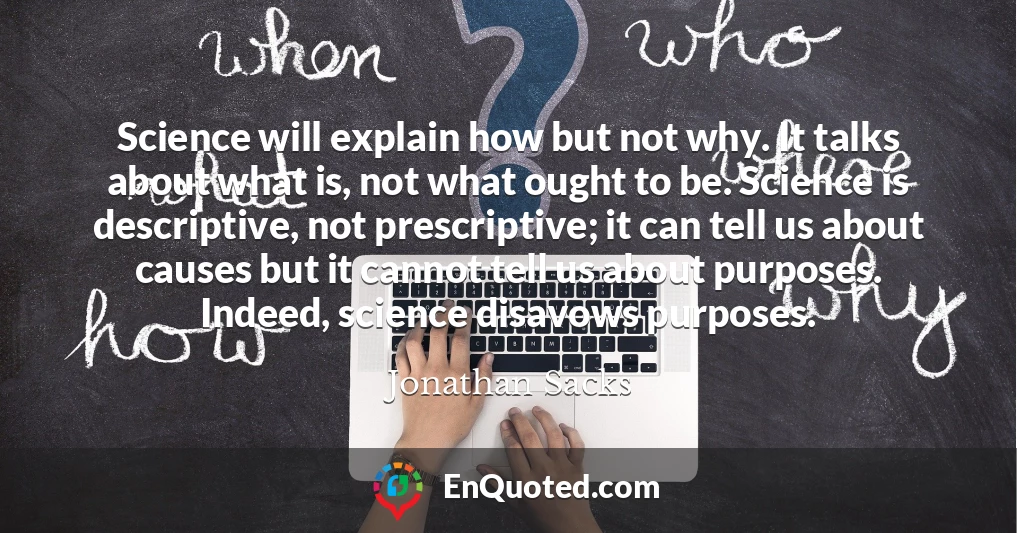 Science will explain how but not why. It talks about what is, not what ought to be. Science is descriptive, not prescriptive; it can tell us about causes but it cannot tell us about purposes. Indeed, science disavows purposes.