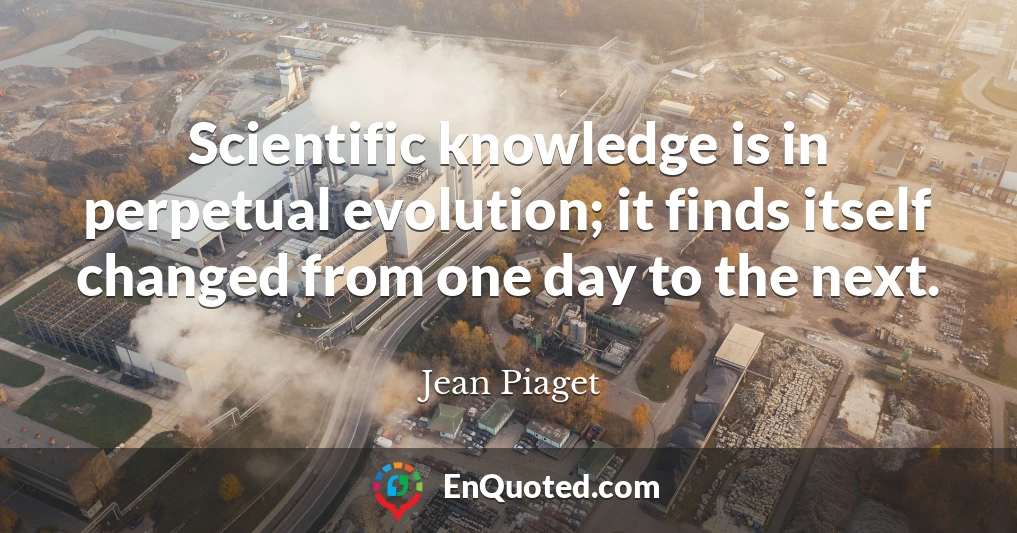 Scientific knowledge is in perpetual evolution; it finds itself changed from one day to the next.