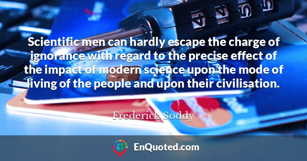 Scientific men can hardly escape the charge of ignorance with regard to the precise effect of the impact of modern science upon the mode of living of the people and upon their civilisation.