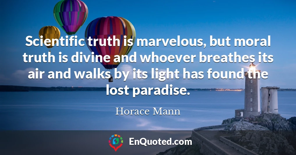 Scientific truth is marvelous, but moral truth is divine and whoever breathes its air and walks by its light has found the lost paradise.