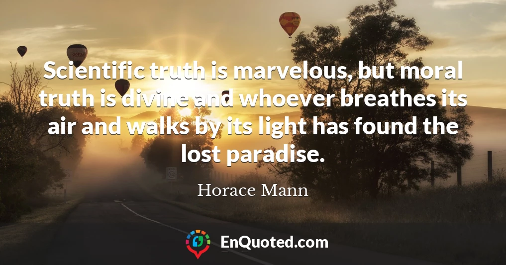 Scientific truth is marvelous, but moral truth is divine and whoever breathes its air and walks by its light has found the lost paradise.