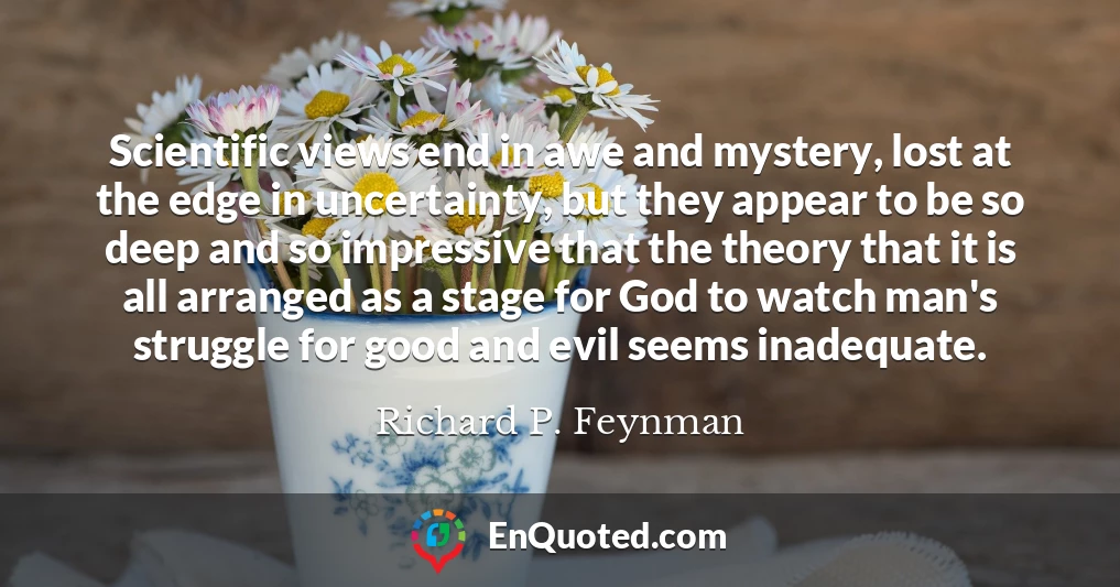 Scientific views end in awe and mystery, lost at the edge in uncertainty, but they appear to be so deep and so impressive that the theory that it is all arranged as a stage for God to watch man's struggle for good and evil seems inadequate.