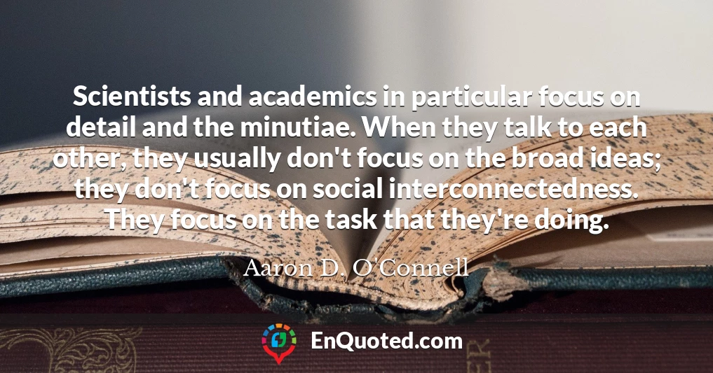 Scientists and academics in particular focus on detail and the minutiae. When they talk to each other, they usually don't focus on the broad ideas; they don't focus on social interconnectedness. They focus on the task that they're doing.