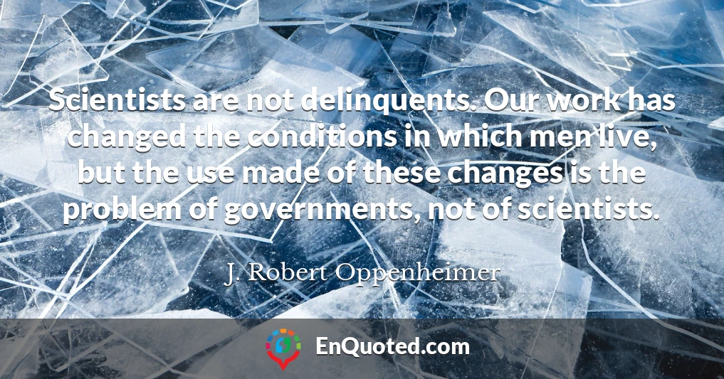 Scientists are not delinquents. Our work has changed the conditions in which men live, but the use made of these changes is the problem of governments, not of scientists.