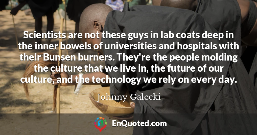 Scientists are not these guys in lab coats deep in the inner bowels of universities and hospitals with their Bunsen burners. They're the people molding the culture that we live in, the future of our culture, and the technology we rely on every day.