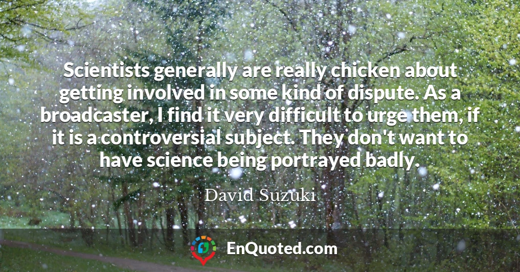 Scientists generally are really chicken about getting involved in some kind of dispute. As a broadcaster, I find it very difficult to urge them, if it is a controversial subject. They don't want to have science being portrayed badly.