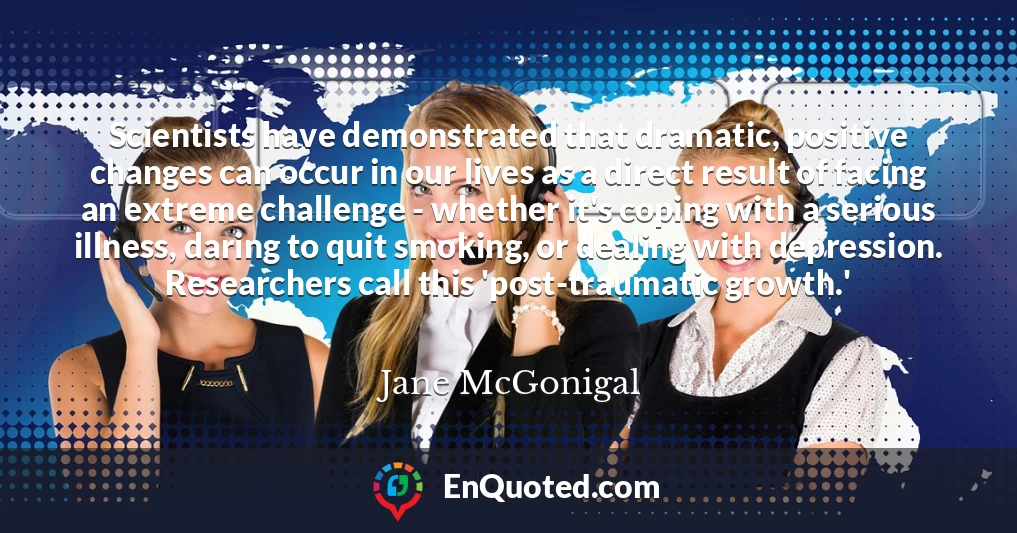 Scientists have demonstrated that dramatic, positive changes can occur in our lives as a direct result of facing an extreme challenge - whether it's coping with a serious illness, daring to quit smoking, or dealing with depression. Researchers call this 'post-traumatic growth.'