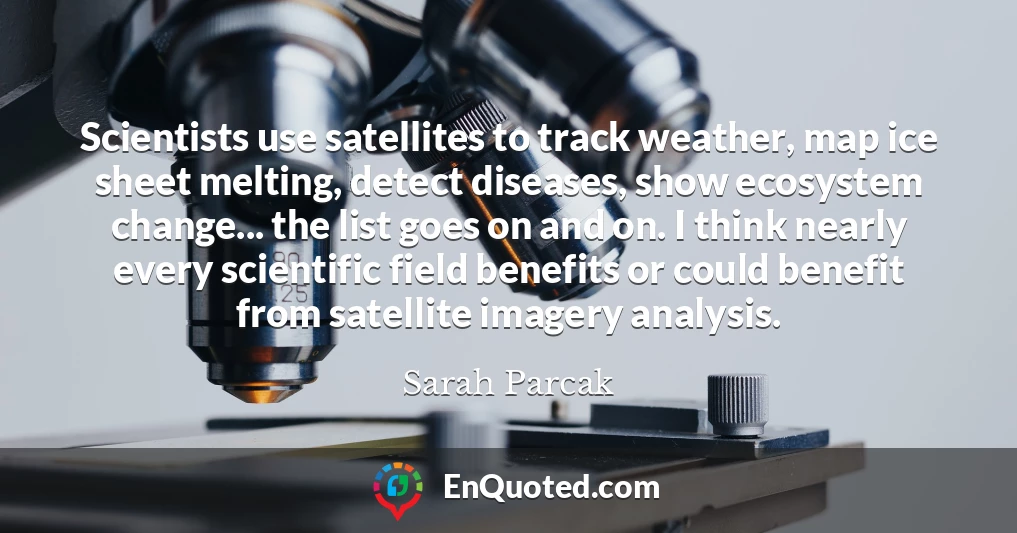 Scientists use satellites to track weather, map ice sheet melting, detect diseases, show ecosystem change... the list goes on and on. I think nearly every scientific field benefits or could benefit from satellite imagery analysis.