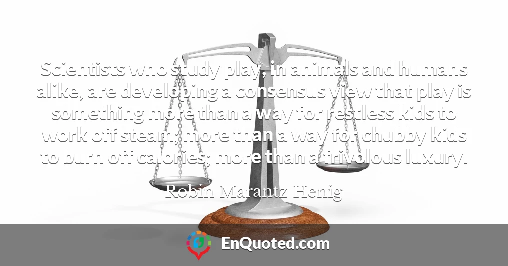 Scientists who study play, in animals and humans alike, are developing a consensus view that play is something more than a way for restless kids to work off steam; more than a way for chubby kids to burn off calories; more than a frivolous luxury.