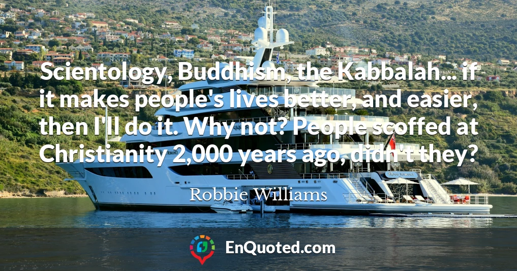 Scientology, Buddhism, the Kabbalah... if it makes people's lives better, and easier, then I'll do it. Why not? People scoffed at Christianity 2,000 years ago, didn't they?